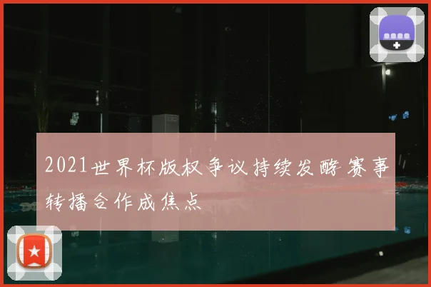 2021世界杯版权争议持续发酵 赛事转播合作成焦点