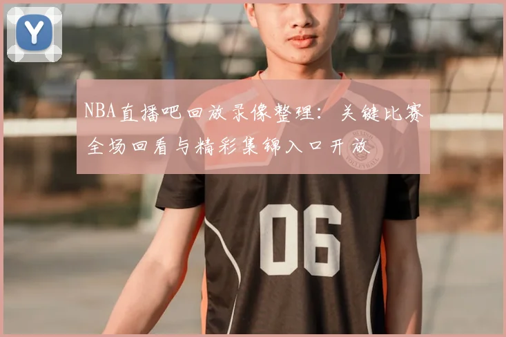 NBA直播吧回放录像整理：关键比赛全场回看与精彩集锦入口开放