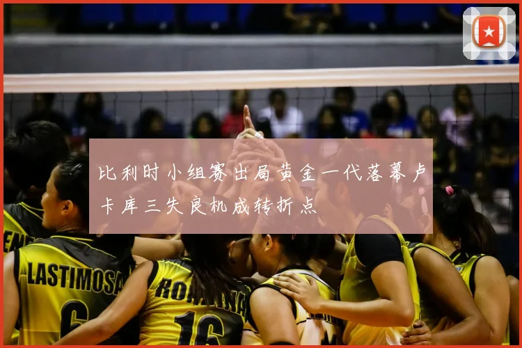 比利时小组赛出局黄金一代落幕卢卡库三失良机成转折点