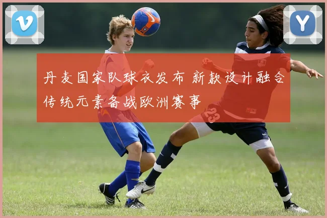 丹麦国家队球衣发布 新款设计融合传统元素备战欧洲赛事