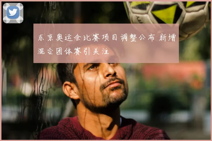 东京奥运会比赛项目调整公布 新增混合团体赛引关注