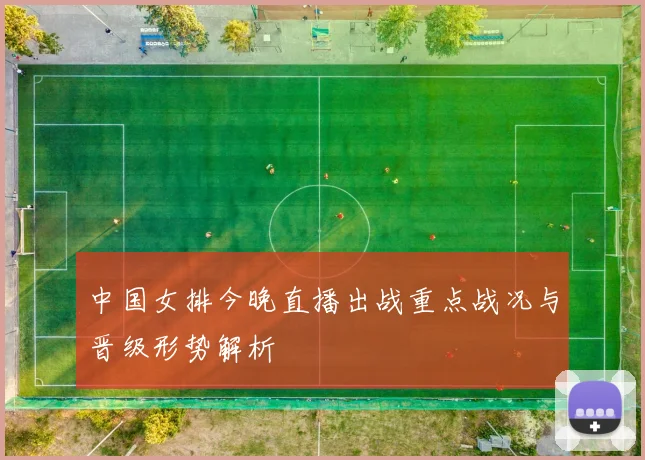 中国女排今晚直播出战重点战况与晋级形势解析