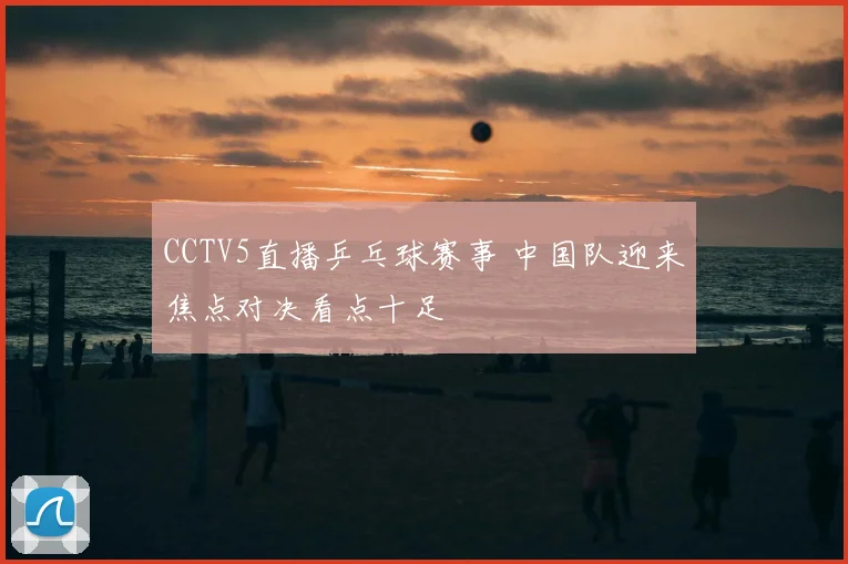 CCTV5直播乒乓球赛事 中国队迎来焦点对决看点十足