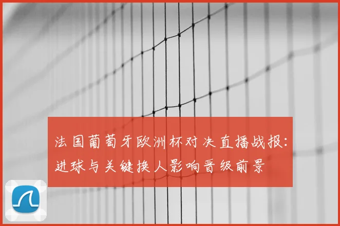 法国葡萄牙欧洲杯对决直播战报：进球与关键换人影响晋级前景
