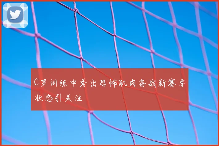 C罗训练中秀出恐怖肌肉备战新赛季状态引关注