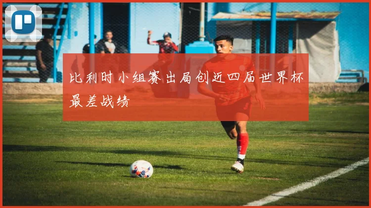 比利时小组赛出局创近四届世界杯最差战绩