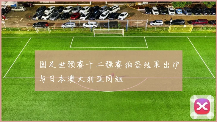 国足世预赛十二强赛抽签结果出炉与日本澳大利亚同组