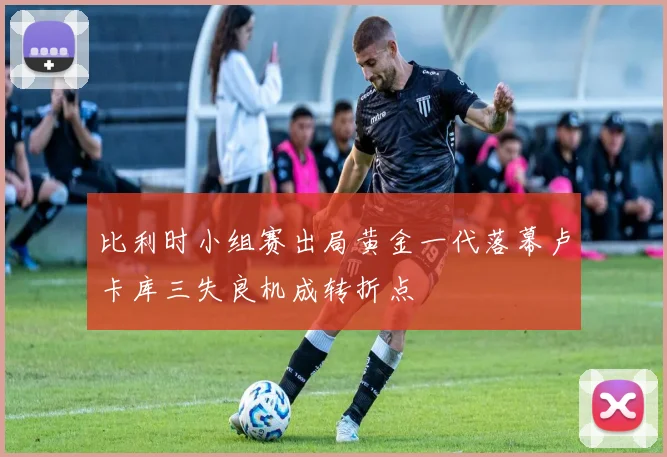 比利时小组赛出局黄金一代落幕卢卡库三失良机成转折点