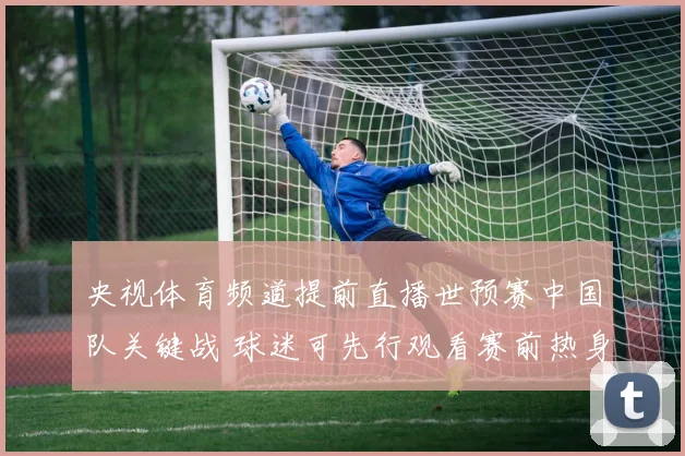 央视体育频道提前直播世预赛中国队关键战 球迷可先行观看赛前热身与首发解析