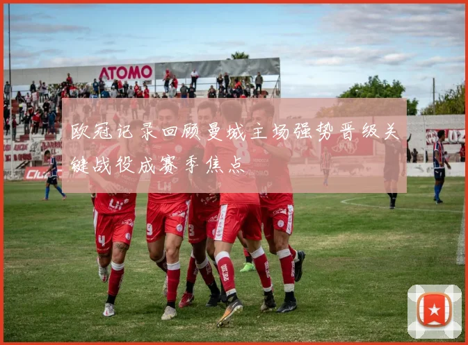 欧冠记录回顾曼城主场强势晋级关键战役成赛季焦点