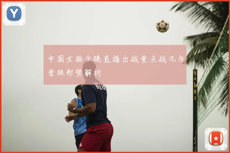 中国女排今晚直播出战重点战况与晋级形势解析