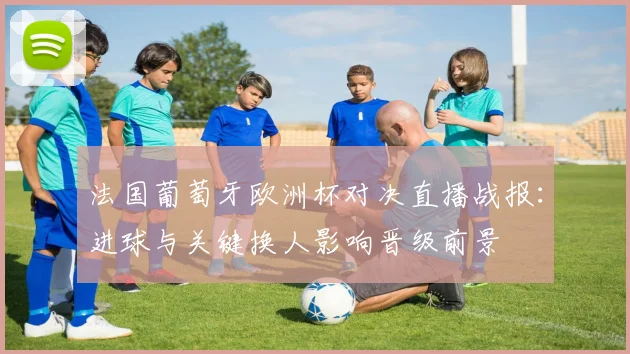 法国葡萄牙欧洲杯对决直播战报：进球与关键换人影响晋级前景