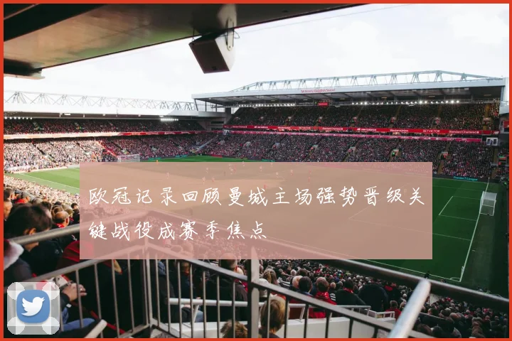 欧冠记录回顾曼城主场强势晋级关键战役成赛季焦点