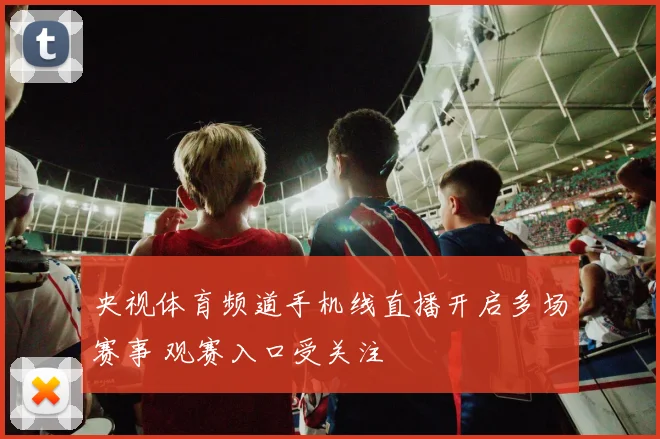 央视体育频道手机线直播开启多场赛事 观赛入口受关注