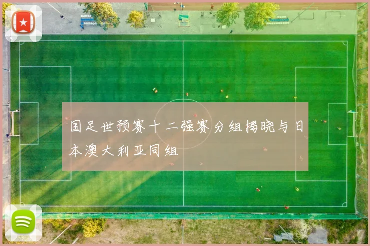 国足世预赛十二强赛分组揭晓与日本澳大利亚同组