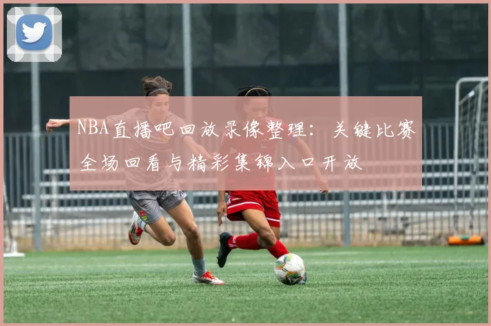 NBA直播吧回放录像整理：关键比赛全场回看与精彩集锦入口开放