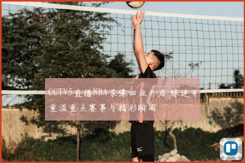 CCTV5直播NBA录像回放开启 球迷可重温重点赛事与精彩瞬间