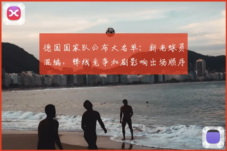 德国国家队公布大名单：新老球员混编，锋线竞争加剧影响出场顺序