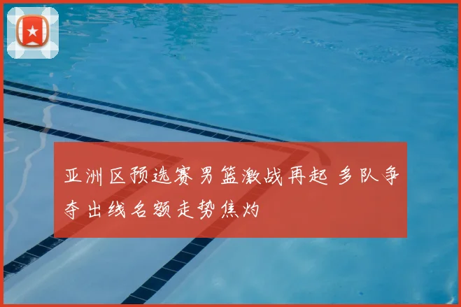 亚洲区预选赛男篮激战再起 多队争夺出线名额走势焦灼