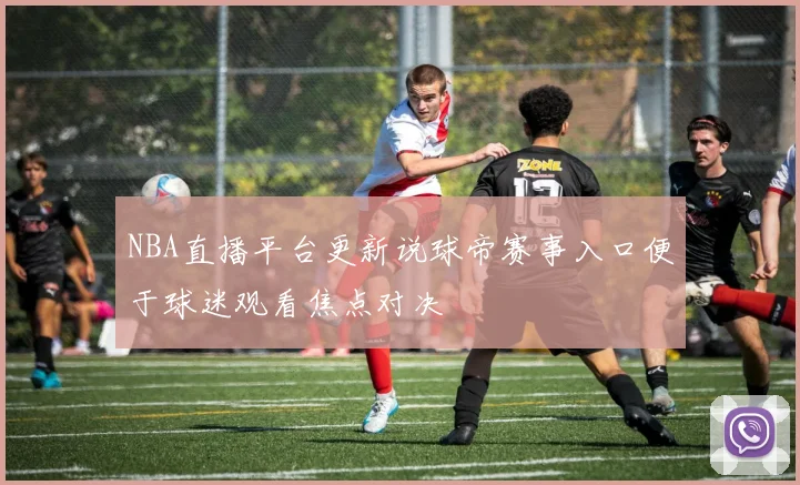 NBA直播平台更新说球帝赛事入口便于球迷观看焦点对决